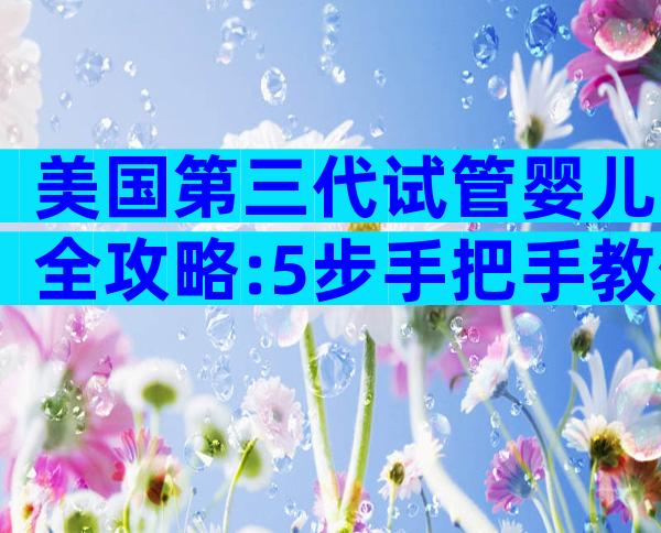美国第三代试管婴儿全攻略:5步手把手教你圆梦健康好孕