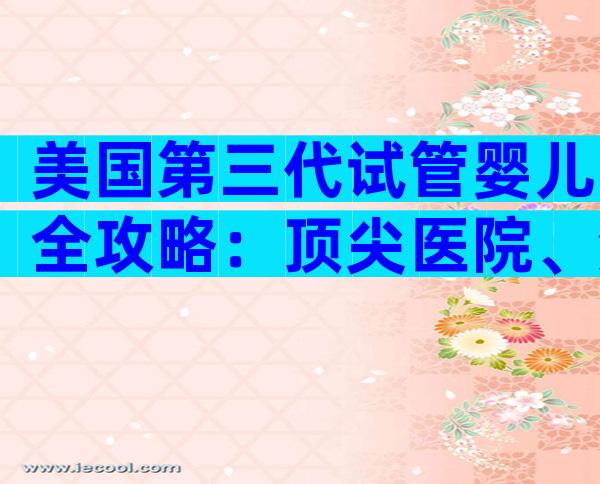 美国第三代试管婴儿全攻略：顶尖医院、流程与优势一文尽览