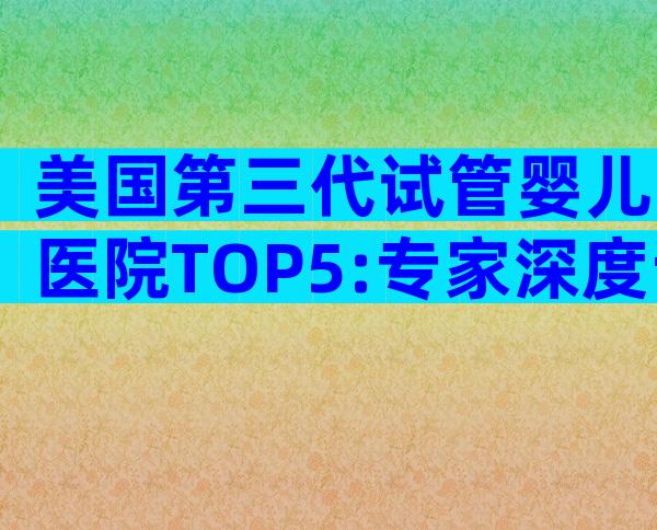美国第三代试管婴儿医院TOP5:专家深度评测与选院攻略