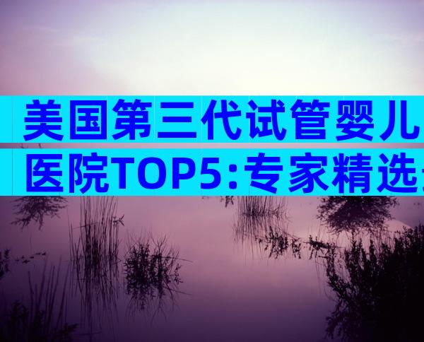 美国第三代试管婴儿医院TOP5:专家精选最值得信赖