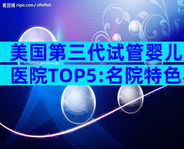 美国第三代试管婴儿医院TOP5:名院特色与专业实力大比拼