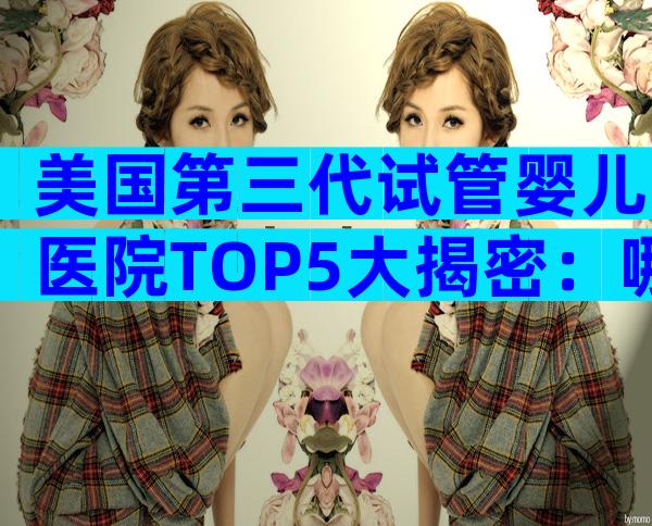 美国第三代试管婴儿医院TOP5大揭密：哪个最靠谱？
