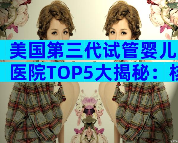 美国第三代试管婴儿医院TOP5大揭秘：核心优势与就医攻略