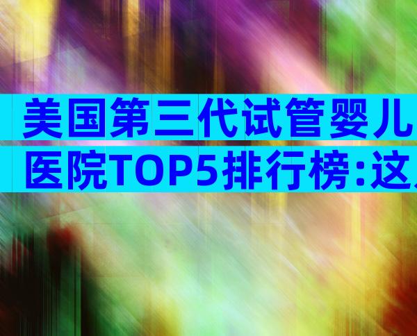 美国第三代试管婴儿医院TOP5排行榜:这几家最值得中国家庭信赖