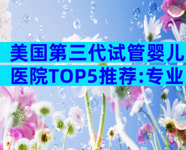 美国第三代试管婴儿医院TOP5推荐:专业团队与成功要点全揭秘