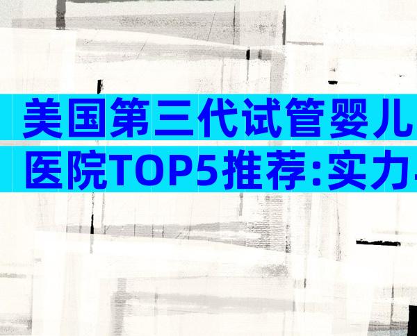 美国第三代试管婴儿医院TOP5推荐:实力与服务全解析