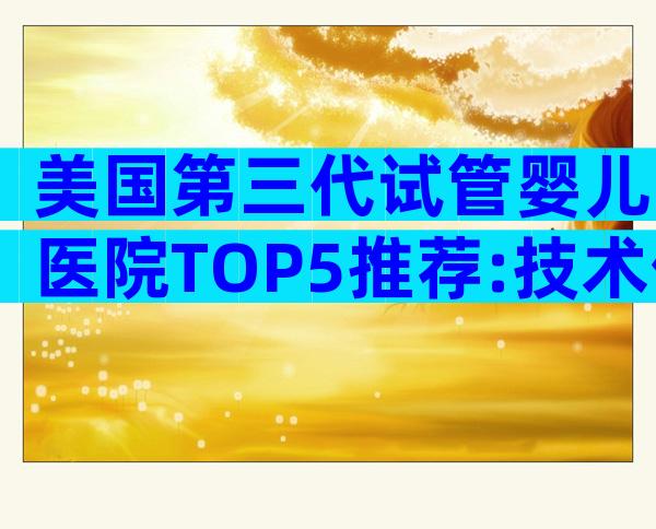 美国第三代试管婴儿医院TOP5推荐:技术优势与就诊全攻略