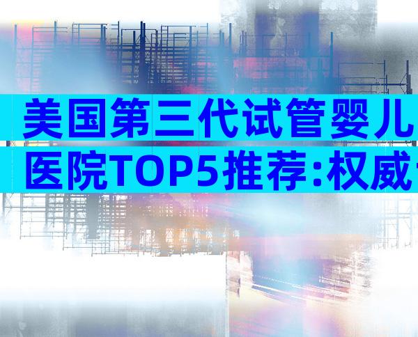 美国第三代试管婴儿医院TOP5推荐:权威专家与特色优势全解析
