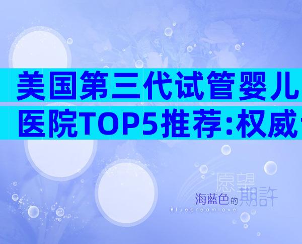 美国第三代试管婴儿医院TOP5推荐:权威专家解读就诊流程与优势