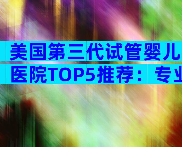美国第三代试管婴儿医院TOP5推荐：专业团队与成功要点全揭秘