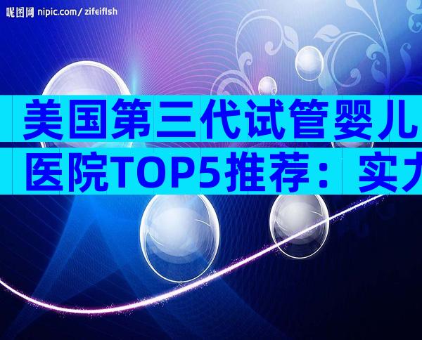 美国第三代试管婴儿医院TOP5推荐：实力、口碑全解析