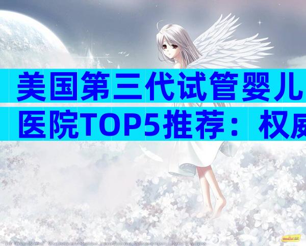 美国第三代试管婴儿医院TOP5推荐：权威专家与特色优势全解析