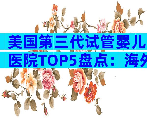 美国第三代试管婴儿医院TOP5盘点：海外生育新选择