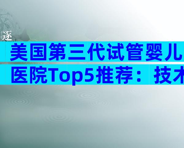 美国第三代试管婴儿医院Top5推荐：技术实力与服务全方位对比