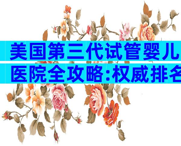 美国第三代试管婴儿医院全攻略:权威排名、费用与流程揭秘