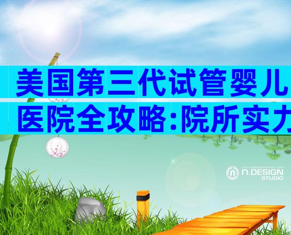 美国第三代试管婴儿医院全攻略:院所实力、流程要点一网打尽