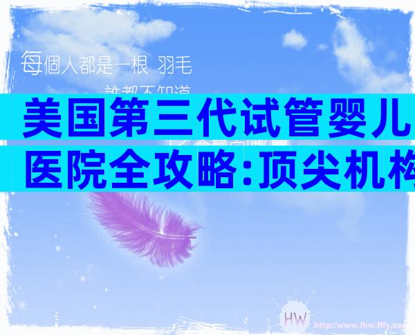 美国第三代试管婴儿医院全攻略:顶尖机构对比与流程解析