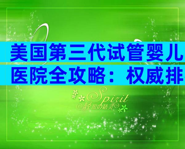 美国第三代试管婴儿医院全攻略：权威排名、费用与流程揭秘