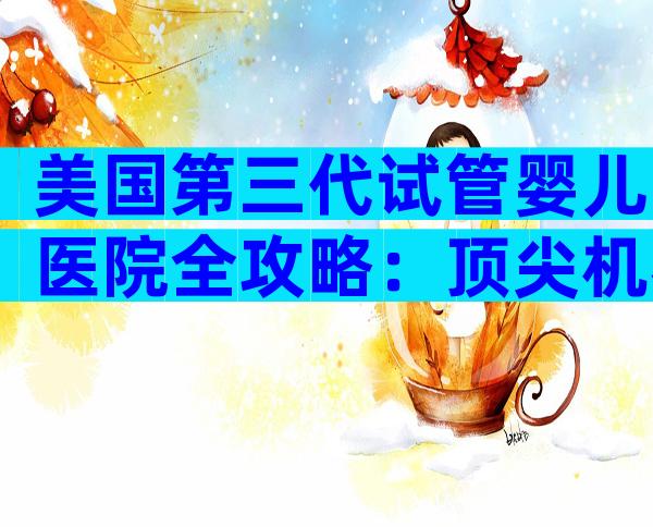 美国第三代试管婴儿医院全攻略：顶尖机构对比与流程解析