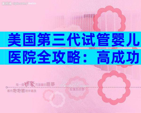 美国第三代试管婴儿医院全攻略：高成功率背后的六大秘诀