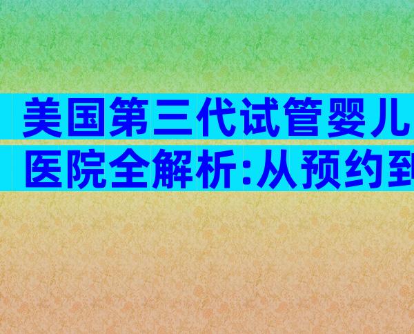 美国第三代试管婴儿医院全解析:从预约到好孕的关键步骤