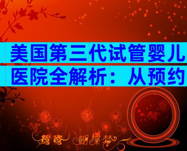 美国第三代试管婴儿医院全解析：从预约到好孕的关键步骤