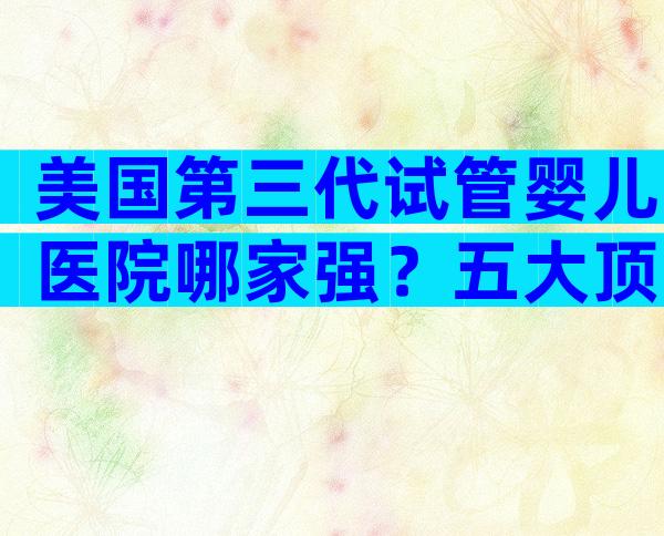 美国第三代试管婴儿医院哪家强？五大顶级名院深度对比