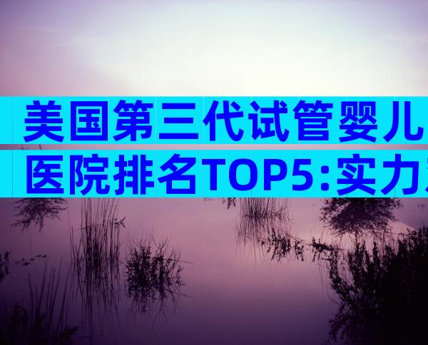 美国第三代试管婴儿医院排名TOP5:实力对比与入院指南