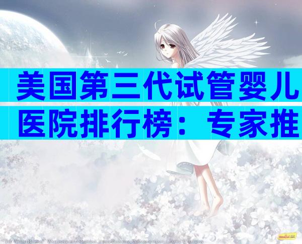 美国第三代试管婴儿医院排行榜：专家推荐与核心优势全解析