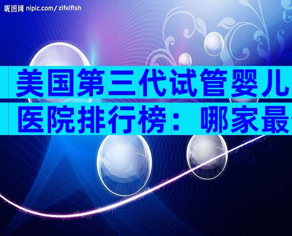 美国第三代试管婴儿医院排行榜：哪家最值得中国家庭信赖？