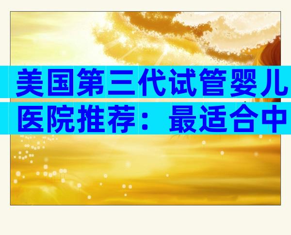 美国第三代试管婴儿医院推荐：最适合中国家庭的顶尖机构盘点