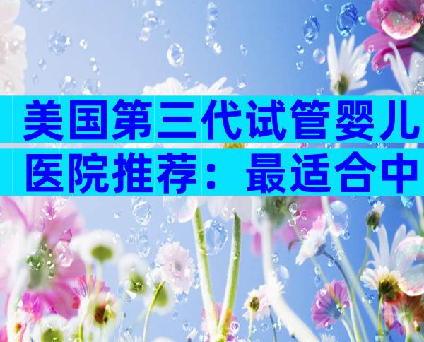 美国第三代试管婴儿医院推荐：最适合中国家庭的顶级名院