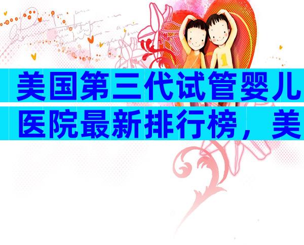 美国第三代试管婴儿医院最新排行榜，美国试管私立医院
