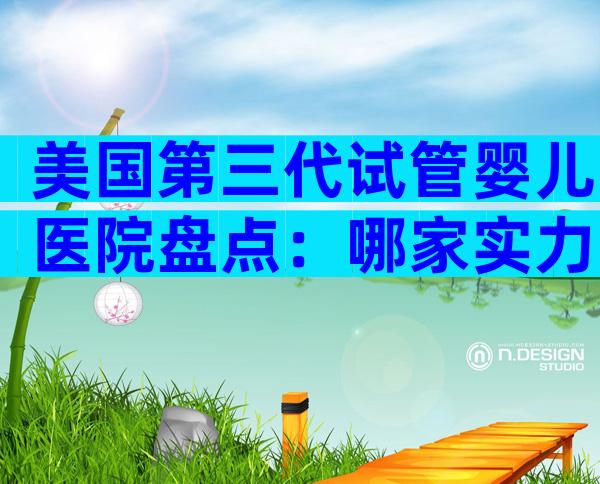 美国第三代试管婴儿医院盘点：哪家实力更胜一筹？