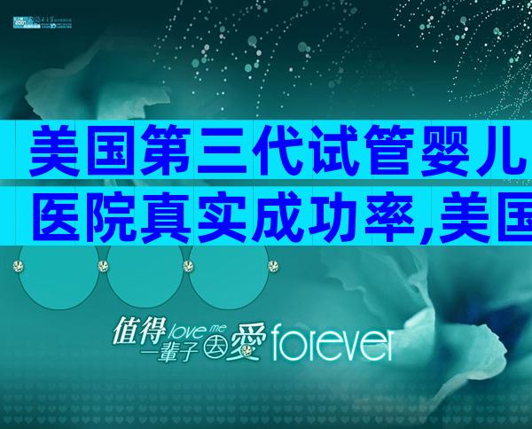 美国第三代试管婴儿医院真实成功率,美国医院考察推荐