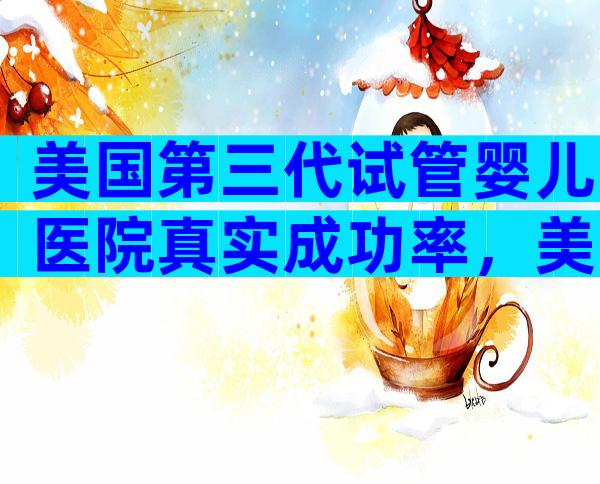 美国第三代试管婴儿医院真实成功率，美国医院考察推荐
