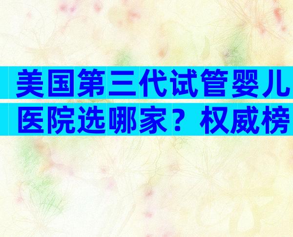 美国第三代试管婴儿医院选哪家？权威榜单与避坑指南