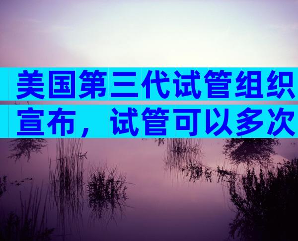 美国第三代试管组织宣布，试管可以多次制造。