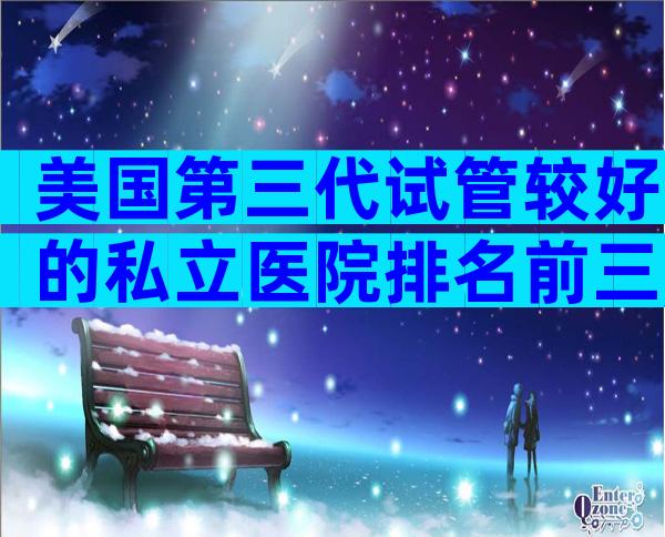 美国第三代试管较好的私立医院排名前三,这些机构不必等待第三代试管。