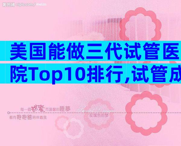 美国能做三代试管医院Top10排行,试管成功率参考