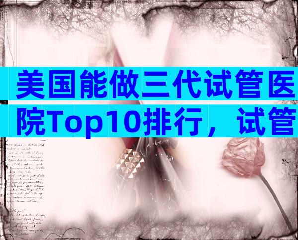 美国能做三代试管医院Top10排行，试管成功率参考