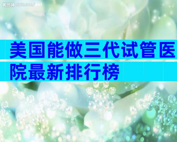 美国能做三代试管医院最新排行榜