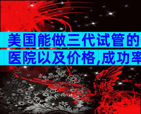 美国能做三代试管的医院以及价格,成功率大概多少