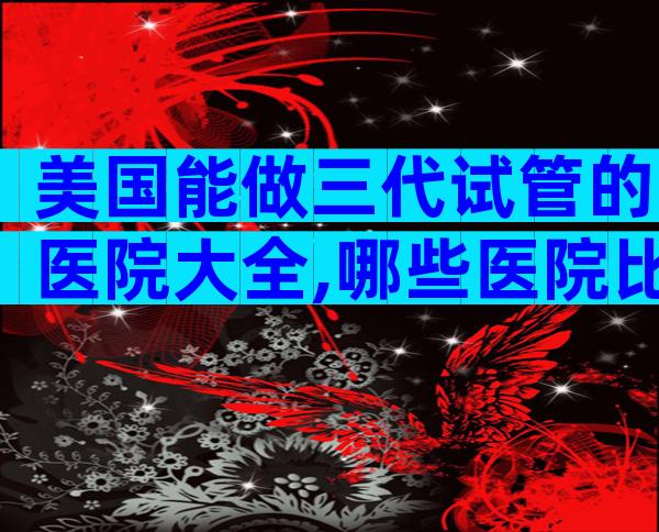 美国能做三代试管的医院大全,哪些医院比较合适