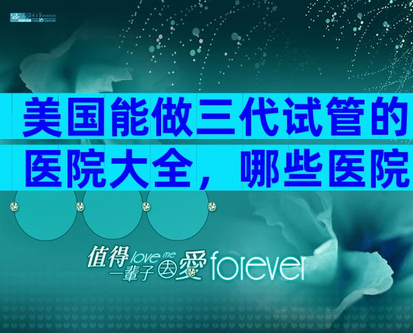 美国能做三代试管的医院大全，哪些医院比较合适