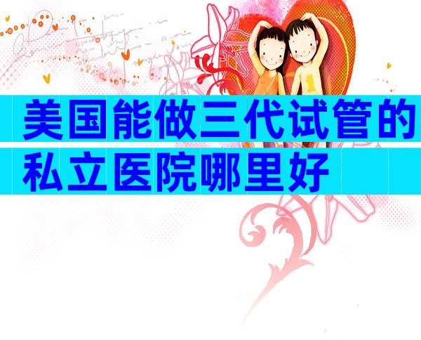 美国能做三代试管的私立医院哪里好