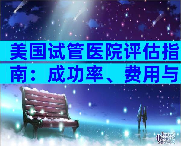 美国试管医院评估指南：成功率、费用与患者满意度分析