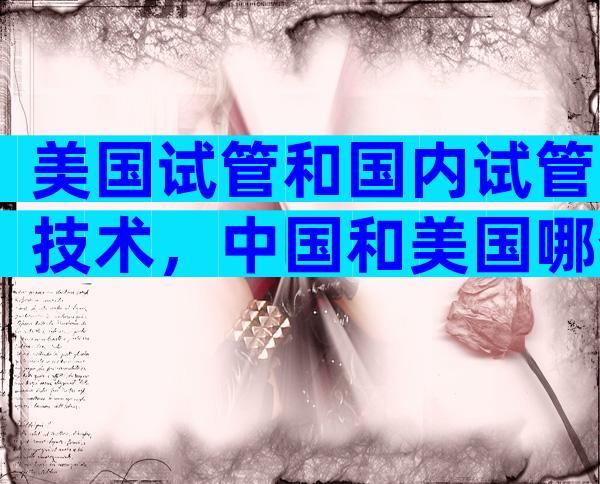 美国试管和国内试管技术，中国和美国哪个好？