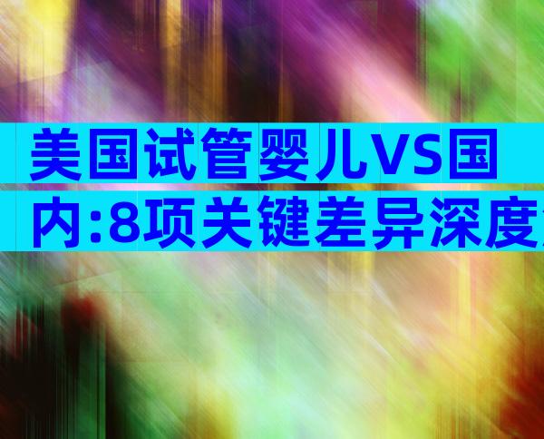 美国试管婴儿VS国内:8项关键差异深度解析,帮你做出最优决策