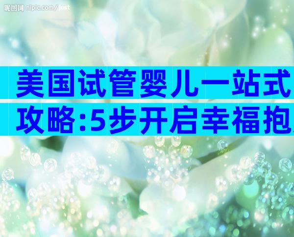 美国试管婴儿一站式攻略:5步开启幸福抱娃之旅+避坑宝典